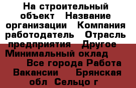 На строительный объект › Название организации ­ Компания-работодатель › Отрасль предприятия ­ Другое › Минимальный оклад ­ 35 000 - Все города Работа » Вакансии   . Брянская обл.,Сельцо г.